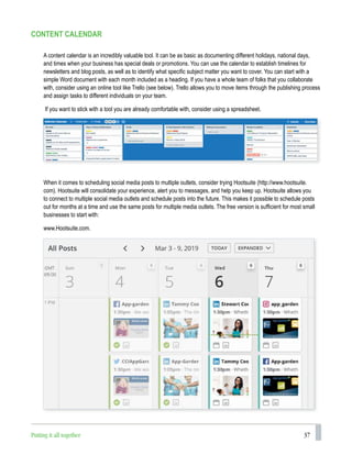 37
CONTENT CALENDAR
When it comes to scheduling social media posts to multiple outlets, consider trying Hootsuite (http://www.hootsuite.
com). Hootsuite will consolidate your experience, alert you to messages, and help you keep up. Hootsuite allows you
to connect to multiple social media outlets and schedule posts into the future. This makes it possible to schedule posts
out for months at a time and use the same posts for multiple media outlets. The free version is sufficient for most small
businesses to start with:
www.Hootsuite.com.
A content calendar is an incredibly valuable tool. It can be as basic as documenting different holidays, national days,
and times when your business has special deals or promotions. You can use the calendar to establish timelines for
newsletters and blog posts, as well as to identify what specific subject matter you want to cover. You can start with a
simple Word document with each month included as a heading. If you have a whole team of folks that you collaborate
with, consider using an online tool like Trello (see below). Trello allows you to move items through the publishing process
and assign tasks to different individuals on your team.
If you want to stick with a tool you are already comfortable with, consider using a spreadsheet.
Putting it all together
 