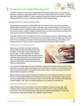 5
Introduction to the Digital Marketing Guide
This guide is designed to provide a basic understanding of what digital marketing is and how your business can
begin and/or increase your digital marketing efforts. Improving your efforts should result in an increase in qualified
sales leads and greater profitability. This guide is designed to be practical and offers a step-by-step approach that
includes worksheets to assist you in defining and refining your digital marketing strategy.
INTRODUCTION TO DIGITAL MARKETING
Digital marketing encompasses all marketing efforts that use an electronic device or the internet. Businesses
leverage digital channels such as search engines, social media, email, and their websites to connect with current
and prospective customers. Marketing has always been about connecting with your audience in the right place and
at the right time. Today, in addition to traditional marketing methods, you need to connect with the members of your
target market where they are already spending time: on the internet.
Enter digital marketing, which can be defined as any form of marketing that exists online. Digital marketing consists
of the use of numerous digital tactics and channels to connect with customers where they spend much of their time:
online. From your website to your business’s online branding assets—digital advertising, email marketing, online
brochures, and beyond—there’s a spectrum of tactics that fall under the umbrella of “digital marketing.”
A changing sales and marketing process
Digital tools put information at a buyer’s fingertips and
also give sellers the ability to flood potential clients with
information. For this reason, buyers increasingly rely on
their own ability to research solutions to their problems.
While search engine optimization (SEO) and sales/marketing
automation tools put information in the hands of the rational
buyer, other digital tools like social media build trust with
customers and tap into the emotional, automatic process of
making a purchase decision.
In fact, research from McKinsey and Company found that on average two-thirds of the touchpoints during the evalu-
ation phase of a purchase decision involve internet reviews, social media conversations, and recommendations from
family, friends and online experts. This significant shift in consumer behavior means that businesses need to think
differently about their approach to marketing.
Digital marketing tools have emerged to facilitate and automate the art of connecting with customers in a meaning-
ful way. It is true that digital marketing can be confusing and time-consuming. The technology changes constantly
and measuring effectiveness can be complicated. However, when done well, digital marketing can also significantly
increase recognition, traffic, sales, and customer satisfaction for your business at a reasonable cost.
Does digital marketing work for all businesses?
Digital marketing can work for any business in any industry. Regardless of what your company sells, digital
marketing involves creating buyer personas to identify your audience’s needs, as well as providing valuable
online content. That’s not to say all businesses should implement a digital marketing strategy in the same way,
but all businesses should take advantage of the availability of digital marketing.
SBTDC Digital Marketing Guide
 
