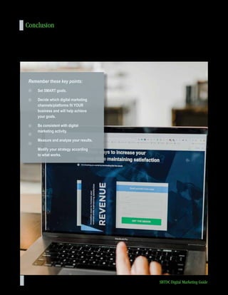 44 SBTDC Digital Marketing Guide
Conclusion
Without a digital strategy in place, your company is bound to miss growth opportunities. By planning and implementing a
specific digital strategy, you can better advertise and spread awareness of your company’s purpose and products. If you
implement your digital strategy well, your company will likely generate new sales leads and penetrate new markets.
Remember these key points:
Set SMART goals.
Decide which digital marketing
channels/platforms fit YOUR
business and will help achieve
your goals.
Be consistent with digital
marketing activity.
Measure and analyze your results.
Modify your strategy according
to what works.
 