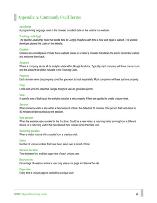 45
Appendix A: Commonly Used Terms
JavaScript
A programming language used in the browser to collect data on the visitors to a website.
Tracking code (tag)
The specific JavaScript code that sends data to Google Analytics each time a new web page is loaded. The website
developer places this code on the website.
Cookies
Cookies are a small piece of code that a website places in a visitor’s browser that allows the site to remember visitors
and welcome them back.
Account
Where a company stores all its analytics data within Google Analytics. Typically, each company will have one account,
and the account ID will be included in the Tracking Code.
Property
Each domain name (mycompany.com) that you want to track separately. Most companies will have just one property.
Filter
Limits and sorts the data that Google Analytics uses to generate reports.
View
A specific way of looking at the analytics data for a web property. Filters are applied to create unique views.
Session
When someone visits a site within a fixed amount of time; the default is 30 minutes. One person that visits twice in
30 minutes will be counted as one session.
New session
When the website sets a cookie for the first time. Could be a new visitor, a returning visitor arriving from a different
device, or a returning visitor that has cleared their cookies since their last visit.
Recurring session
When a visitor returns with a cookie from a previous visit.
Users
Number of unique cookies that have been seen over a period of time.
Session duration
Time between first and last page view of each unique user.
Bounce rate
Percentage of sessions where a user only views one page and leaves the site.
Page view
Every time a unique page is viewed by a unique user.
SBTDC Digital Marketing Guide
 