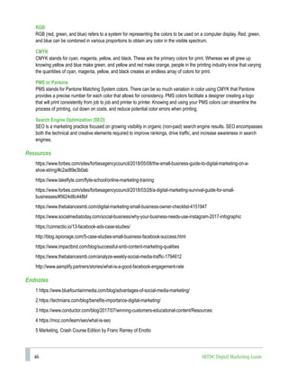 46 SBTDC Digital Marketing Guide
RGB
RGB (red, green, and blue) refers to a system for representing the colors to be used on a computer display. Red, green,
and blue can be combined in various proportions to obtain any color in the visible spectrum.
CMYK
CMYK stands for cyan, magenta, yellow, and black. These are the primary colors for print. Whereas we all grew up
knowing yellow and blue make green, and yellow and red make orange, people in the printing industry know that varying
the quantities of cyan, magenta, yellow, and black creates an endless array of colors for print.
PMS or Pantone
PMS stands for Pantone Matching System colors. There can be so much variation in color using CMYK that Pantone
provides a precise number for each color that allows for consistency. PMS colors facilitate a designer creating a logo
that will print consistently from job to job and printer to printer. Knowing and using your PMS colors can streamline the
process of printing, cut down on costs, and reduce potential color errors when printing.
Search Engine Optimization (SEO)
SEO is a marketing practice focused on growing visibility in organic (non-paid) search engine results. SEO encompasses
both the technical and creative elements required to improve rankings, drive traffic, and increase awareness in search
engines.
Resources
https://www.forbes.com/sites/forbesagencycouncil/2018/05/08/the-small-business-guide-to-digital-marketing-on-a-
shoe-string/#c2ad89e3b0ab
https://www.takeflyte.com/flyte-school/online-marketing-training
https://www.forbes.com/sites/forbesagencycouncil/2018/03/28/a-digital-marketing-survival-guide-for-small-
businesses/#5624d8c448bf
https://www.thebalancesmb.com/digital-marketing-small-business-owner-checklist-4151947
https://www.socialmediatoday.com/social-business/why-your-business-needs-use-instagram-2017-infographic
https://connectio.io/13-facebook-ads-case-studies/
http://blog.ispionage.com/5-case-studies-small-business-facebook-success.html
https://www.impactbnd.com/blog/successful-smb-content-marketing-qualities
https://www.thebalancesmb.com/analyze-weekly-social-media-traffic-1794612
http://www.aamplify.partners/stories/what-is-a-good-facebook-engagement-rate
Endnotes
1 https://www.bluefountainmedia.com/blog/advantages-of-social-media-marketing/
2 https://technians.com/blog/benefits-importance-digital-marketing/
3 https://www.conductor.com/blog/2017/07/winning-customers-educational-content/Resources:
4 https://moz.com/learn/seo/what-is-seo
5 Marketing, Crash Course Edition by Franc Ramey of Enotto
 