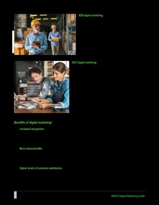 6 SBTDC Digital Marketing Guide
Benefits of digital marketing1
Increased recognition
By definition, participation in a digital network will increase exposure to a broad audience of potential customers. As
employees, vendors, business partners, and customers interact with your content, a business builds awareness and a
corresponding reputation. Each piece of content has the potential to reach a new network of potential customers.
More inbound traffic
Increased awareness for the business results in increased exposure to new networks of potential clients. These new
contacts have the opportunity to connect with your content and build an emotional connection with your company before
the sales process begins. Consumers can gather more information at precisely the moment when their interest is piqued.
Higher levels of customer satisfaction
Every interaction online is an opportunity to listen and respond to the needs of the customer. You can answer questions
quickly and address complaints promptly. A business that takes the time to engage with customers directly and interact
on a personal level will generate high marks in customer satisfaction and improve their chances for repeat business.
B2C digital marketing
If your company is business-to-consumer (B2C), depending on the
price point of your products, it’s likely that the goal of your digital
marketing efforts is to attract people to your website and have them
become customers without ever needing to speak to a salesperson.
For this reason, you’re probably less likely to focus on “leads” in the
traditional sense and more likely to focus on building an accelerated
buyer’s journey, from the moment someone lands on your website, to
the moment he or she makes a purchase. This will often mean your
product is featured in your content higher up in the marketing funnel
than it might for a B2B company, and you might need to use stronger
calls to action (CTAs) such as “Buy Now” or “Request a Quote.” For
B2C companies, channels like Instagram and Pinterest can often be
more valuable than business-focused platforms such as LinkedIn.
B2B digital marketing
If your company is business-to-business (B2B), your digital
marketing efforts are likely to be centered around online lead
generation, with the end goal being for someone to speak to
a salesperson. For this reason, the primary goal of your
marketing strategy is to attract and convert the highest quality
leads for your salespeople via your website and supporting
digital channels. Beyond your website, you’ll probably choose
to concentrate your efforts on business-focused channels
like LinkedIn, where your demographic is spending their
time online.
 