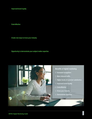 7
Improved brand loyalty
Developing a loyal customer base is one of the main goals of any business. Customers perceive social media as a
window into the personality of your business and expect your social platforms to serve as channels through which to
engage directly with your company. Studies show that consumers are far more loyal to brands that directly engage with
them. In turn, loyal customers are eager to spread the word about a great product or service, and they usually turn to
social media to express their opinions. Vocal, satisfied, and loyal customers will do your advertising for you.
Cost-effective
Digital marketing can be the most cost-effective component of an advertising strategy. Although it requires time to plan
and create content that is meaningful, the actual distribution of the content can be inexpensive. As the consumer market
transitions to a greater percentage of digital native customers, an effective digital marketing strategy will provide greater
returns on investment as customers do much of the work in distributing your content to potential new customers.2
Create new ways to know your industry
By monitoring the activity on social media profiles, a business can observe customer interests and opinions that
might otherwise be elusive. Insight into the marketplace can be one of the most powerful outcomes of an effective
online presence. These insights can be useful with market segmentation, product development, channel strategy,
and brand positioning.
Opportunity to demonstrate your subject matter expertise
Well-produced, educational content designed to inform and support customer decision-making will establish a business
as an authority in their industry. Demonstrating expertise and thought leadership will boost credibility and help build a
respected brand.
Benefits of digital marketing
Increased recognition.
More inbound traffic.
Higher levels of customer satisfaction.
Improved brand loyalty.
Cost-effective.
Know your industry.
Demonstrate expertise.
SBTDC Digital Marketing Guide
 