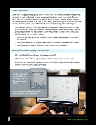 10 SBTDC Digital Marketing Guide
Develop buyer personas
Clearly define your digital target by getting to know your audience. If you don’t understand enough about who
you’re trying to reach, you’ll struggle to deliver a message that’s relevant enough to cut through. The good
news is that you don’t have to have a customer research agency on retainer to select your target market(s).
The easiest way to make sure you do not come up with a watery “general” campaign is to make your own buyer
personas, also called avatars, which are fictionalized, general descriptions of your key customer groups.
Start developing avatars by thinking about who your customers are and then grouping them into three
or four buckets. Take each of these and create a character from each. Finally, give him or her a name, a
photo, and a personality and document a few favorite things. Use the worksheet on the next page as a
guide for creating your own customer avatars.
• What types of articles, facts, and/or experiences that are relevant to your industry will your avatar
find interesting?
• What content will entice your personas to keep visiting your website or to engage in social media?
• What information will increase social media users’ awareness of your company?
Additional resources for developing a customer avatar:
Who Is Your Perfect Customer? video: https://www.eofire.com/fof1
4-Dimensional Customer Avatar: https://jonathanhowkins.com/4-dimensional-customer-avatar/
How to Make A Customer Avatar in Five Easy Steps: https://medium.com/@caelanmac/how-to-make-a-
customer-avatar-in-five-easy-steps-d2535f616ac
http://www.sbtdc.org/wp-content/uploads/
market_research_guide_updated.pdf
Do you know your
market? Refer to
this helpful SBTDC
Market Research
Guide:
 