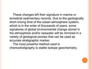These changes left their signature in marine or
terrestrial sedimentary records. Due to the geologically
short mixing time of the ocean-atmosphere system,
which is in the order of thousands of years, some
signatures of global environmental change stored in
the atmosphere and/or seawater will be mirrored in a
variety of geological proxies that can be used as
accurate stratigraphic marker.
The most powerful method used in
chemostratigraphy is stable isotope geochemistry.
 