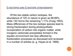 C-ISOTOPES AND C-ISOTOPE STRATIGRAPHY
Of the two stable carbon isotopes, the
abundance of 12C in nature is given as 98.89%,
while 13C forms the remaining 1.11% (Craig 1953).
Mass differences of the two isotope species lead to
strong fractionation during photosynthetic
incorporation of carbon into organic matter, while
inorganic carbonate precipitates formed in the
aquatic environment are less affected by
fractionation processes as discussed and reviewed
in a number of articles (e. g. Hayes et al. 1999).
 