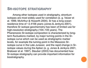 SR-ISOTOPE STRATIGRAPHY
Among other isotopes used in stratigraphy, strontium
isotopes are most widely used for correlation (e. g. Veizer et
al. 1999, McArthur & Howarth 2004). Sr has a long ocean
residence time of ~2.4106 years (Jones & Jenkyns 2001),
therefore Sr isotope geochemistry has been of limited use for
high-resolution stratigraphy (104–105 years). The
Phanerozoic Sr-isotope composition is characterized by long-
term fluctuations marked, by major turning points in the Sr-
isotope curve which can be used as stratigraphic marker
levels, for example the turning point in the Mesozoic Sr-
isotope curve in the Late Jurassic and the rapid change in Sr-
isotope values during the Aptian (e. g. Jones & Jenkyns 2001,
Bralower et al. 1997). Steuber (2003) has documented how
Sr-isotope stratigraphy can provide important information for
biostratigraphy.
 