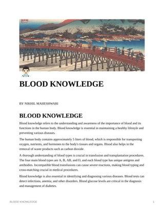 BLOOD KNOWLEDGE 1
BLOOD KNOWLEDGE
BY NIKHIL MAHESHWARI
BLOOD KNOWLEDGE
Blood knowledge refers to the understanding and awareness of the importance of blood and its
functions in the human body. Blood knowledge is essential in maintaining a healthy lifestyle and
preventing various diseases.
The human body contains approximately 5 liters of blood, which is responsible for transporting
oxygen, nutrients, and hormones to the body's tissues and organs. Blood also helps in the
removal of waste products such as carbon dioxide.
A thorough understanding of blood types is crucial in transfusion and transplantation procedures.
The four main blood types are A, B, AB, and O, and each blood type has unique antigens and
antibodies. Incompatible blood transfusions can cause severe reactions, making blood typing and
cross-matching crucial in medical procedures.
Blood knowledge is also essential in identifying and diagnosing various diseases. Blood tests can
detect infections, anemia, and other disorders. Blood glucose levels are critical in the diagnosis
and management of diabetes.
 