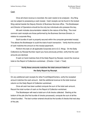 Indiana Secretary of State                                                 Bookkeeper Manual
                                                                             VI. Daily Deposit

Cash


         Once all check revenue is recorded, the cash needs to be analyzed. Any filing
can be subject to possessing a cash receipt. Cash receipts can be found in the locked
filing cabinet beside the Deputy Director of Business Services office. The Bookkeeper
and Director of Operations should be the only two individuals who possess this key.
         All cash includes documentation related to the nature of the filing. The most
common cash receipts are those performed by the Business Services Division, in
relation to corporate filing.
         Each bundle of cash is properly secured within the computer-generated receipt.
This allows the Bookkeeper to audit the total of each transaction. Verify that the amount
of cash matches the amount on the receipt paperwork.
         Perform this task on all applicable Corporate and U.C.C. filings. On the Daily
Collections by Receipt Number report you have previously printed, verify that the cash
amounts are identical.
         If cash on hand matches that of the Daily Report by Receipt, record the revenue
total on the Report of Collections worksheet. (Checks + Cash = Total)


                  Verify these amounts matches the total amount listed on
                                the Daily Report by Receipt.


On any additional cash receipts for other Fund/Object/Centers, verify the receipted
amount matches the cash amount. Add the additional revenue to the total revenue
column on the Daily Report of Collection worksheet.
         Once all cash has been audited compute the sum of the total cash amount.
Record the total number of cash on the Report of Collection worksheet.
         The Bookkeeper will need a total sum of all checks collected. Starting at the
bottom of the pile (the first bundle of checks processed), compute the sum of all the
‘check bundles’. The last number entered should be the bundle of checks that rest atop
of the pile.




                                                                                         VI-10
 