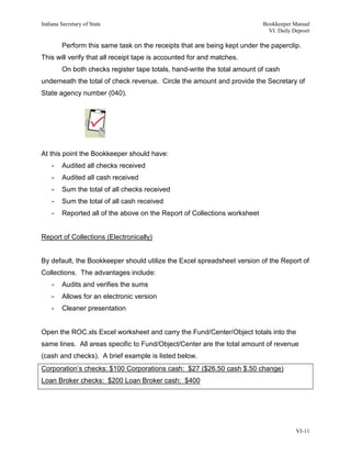 Indiana Secretary of State                                                  Bookkeeper Manual
                                                                              VI. Daily Deposit

         Perform this same task on the receipts that are being kept under the paperclip.
This will verify that all receipt tape is accounted for and matches.
         On both checks register tape totals, hand-write the total amount of cash
underneath the total of check revenue. Circle the amount and provide the Secretary of
State agency number (040).




At this point the Bookkeeper should have:
    -    Audited all checks received
    -    Audited all cash received
    -    Sum the total of all checks received
    -    Sum the total of all cash received
    -    Reported all of the above on the Report of Collections worksheet


Report of Collections (Electronically)


By default, the Bookkeeper should utilize the Excel spreadsheet version of the Report of
Collections. The advantages include:
    -    Audits and verifies the sums
    -    Allows for an electronic version
    -    Cleaner presentation


Open the ROC.xls Excel worksheet and carry the Fund/Center/Object totals into the
same lines. All areas specific to Fund/Object/Center are the total amount of revenue
(cash and checks). A brief example is listed below.
Corporation’s checks: $100 Corporations cash: $27 ($26.50 cash $.50 change)
Loan Broker checks: $200 Loan Broker cash: $400




                                                                                         VI-11
 