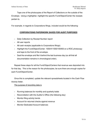 Indiana Secretary of State                                                    Bookkeeper Manual
                                                                                VI. Daily Deposit

         Tape one of the photocopies of the Report of Collections on the outside of the
Envelope. Using a highlighter, highlight the specific Fund/Object/Center the receipts
pertain to.


For example, in regards to Corporations filings, included would be the following:


             CORPORATIONS PAPERWORK SAVED FOR AUDIT PURPOSES


    -    Daily Collection by Receipt Number report
    -    All user reports
    -    All cash receipts (applicable to Corporations filings)
    -    Highlight the Fund/Object/Center: 1000/411000/100400 on a ROC photocopy
         and tape to the front of the envelope.
    -    Seal the envelope and file it behind the last business day (so all that all
         documentation remains in chronological order).


    Repeat these steps for all the Fund/Object/Centers that revenue was deposited into
for that day. This is the reason for the photocopies, be sure there are enough copies for
each Fund/Object/Center.


    Once this is completed, update the relevant spreadsheets located in the Cash Flow
Activity folder.
    The purpose of recording data is


    -    Running balances for monthly and quarterly totals
    -    Reconciliation with the Auditor’s Office (the following day)
    -    Monitor filing activity trends
    -    Account for returned checks against revenue
    -    Monitor Dedicated Account balances




                                                                                           VI-16
 