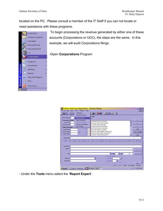Indiana Secretary of State                                                     Bookkeeper Manual
                                                                                 VI. Daily Deposit

located on the PC. Please consult a member of the IT Staff if you can not locate or
need assistance with these programs.
                             To begin processing the revenue generated by either one of these
                             accounts (Corporations or UCC), the steps are the same. In this
                             example, we will audit Corporations filings.


                             -Open Corporations Program




- Under the Tools menu select the ‘Report Expert’.




                                                                                             VI-3
 