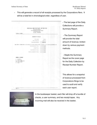 Indiana Secretary of State                                                      Bookkeeper Manual
                                                                                  VI. Daily Deposit

    -    This will generate a record of all receipts processed by the Corporations filers. It
         will be a total list in chronological order, regardless of user.


                                                                   - The last page of the Daily
                                                                   Collections will provide a
                                                                   Summary Report.


                                                                    - The Summary Report
                                                                   will provide the total
                                                                   amount of revenue, broken
                                                                   down by various payment
                                                                   methods.


                                                                    - Staple the Summary
                                                                   Report as the cover page
                                                                   for the Daily Collection by
                                                                   Receipt Number Report.




                                                                   This allows for a snapshot
                                                                   of revenue processed from
                                                                   Corporations filings to be
                                                                   used to audit and verify
                                                                   each user report.


                                In the bookkeeper basket, each filer will drop off a bundle of
                                checks, a user summary, and two receipt tapes. Any
                                incoming mail will also be received in the basket.




                                                                                              VI-5
 