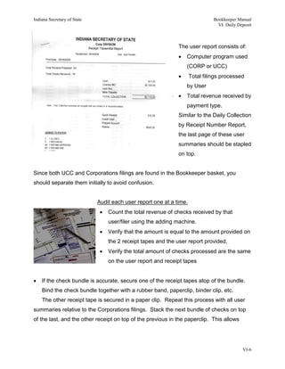 Indiana Secretary of State                                                     Bookkeeper Manual
                                                                                 VI. Daily Deposit



                                                              The user report consists of:
                                                              •   Computer program used
                                                                  (CORP or UCC)
                                                              •      Total filings processed
                                                                  by User
                                                              •   Total revenue received by
                                                                  payment type.
                                                              Similar to the Daily Collection
                                                              by Receipt Number Report,
                                                              the last page of these user
                                                              summaries should be stapled
                                                              on top.


Since both UCC and Corporations filings are found in the Bookkeeper basket, you
should separate them initially to avoid confusion.


                             Audit each user report one at a time.
                              •   Count the total revenue of checks received by that
                                  user/filer using the adding machine.
                              •   Verify that the amount is equal to the amount provided on
                                  the 2 receipt tapes and the user report provided.
                              •   Verify the total amount of checks processed are the same
                                  on the user report and receipt tapes


•   If the check bundle is accurate, secure one of the receipt tapes atop of the bundle.
    Bind the check bundle together with a rubber band, paperclip, binder clip, etc.
    The other receipt tape is secured in a paper clip. Repeat this process with all user
summaries relative to the Corporations filings. Stack the next bundle of checks on top
of the last, and the other receipt on top of the previous in the paperclip. This allows




                                                                                             VI-6
 