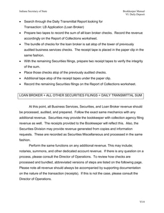 Indiana Secretary of State                                                   Bookkeeper Manual
                                                                               VI. Daily Deposit

•   Search through the Daily Transmittal Report looking for
    Transaction: LB Application (Loan Broker)
•   Prepare two tapes to record the sum of all loan broker checks. Record the revenue
    accordingly on the Report of Collections worksheet.
•   The bundle of checks for the loan broker is sat atop of the tower of previously
    audited business services checks. The receipt tape is placed in the paper clip in the
    same fashion.
•   With the remaining Securities filings, prepare two receipt tapes to verify the integrity
    of the sum.
•   Place those checks atop of the previously audited checks.
•   Additional tape atop of the receipt tapes under the paper clip.
•   Record the remaining Securities filings on the Report of Collections worksheet.


LOAN BROKER + ALL OTHER SECURITIES FILINGS = DAILY TRANSMITTAL SUM


         At this point, all Business Services, Securities, and Loan Broker revenue should
be processed, audited, and prepared. Follow the exact same mechanics with any
additional revenue. Securities may provide the bookkeeper with collection agency filing
revenue as well. The receipts provided to the Bookkeeper will reflect this. Also, the
Securities Division may provide revenue generated from copies and information
requests. These are recorded as Securities Miscellaneous and processed in the same
fashion.
         Perform the same functions on any additional revenue. This may include;
notaries, summons, and other dedicated account revenue. If there is any question on a
process, please consult the Director of Operations. To review how checks are
processed and bundled, abbreviated versions of steps are listed on the following page.
Please note all revenue should always be accompanied by supporting documentation
on the nature of the transaction (receipts). If this is not the case, please consult the
Director of Operations.




                                                                                           VI-8
 