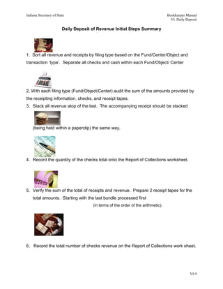 Indiana Secretary of State                                                         Bookkeeper Manual
                                                                                     VI. Daily Deposit

                        Daily Deposit of Revenue Initial Steps Summary




1. Sort all revenue and receipts by filing type based on the Fund/Center/Object and
transaction ‘type’. Separate all checks and cash within each Fund/Object/ Center




2. With each filing type (Fund/Object/Center) audit the sum of the amounts provided by
the receipting information, checks, and receipt tapes.
3. Stack all revenue atop of the last. The accompanying receipt should be stacked



    (being held within a paperclip) the same way.




4. Record the quantity of the checks total onto the Report of Collections worksheet.




5. Verify the sum of the total of receipts and revenue. Prepare 2 receipt tapes for the
    total amounts. Starting with the last bundle processed first
                                      (in terms of the order of the arithmetic).




6. Record the total number of checks revenue on the Report of Collections work sheet.




                                                                                                 VI-9
 