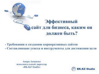 Анара Акишева  исполнительный директор  « BK.KZ   Studio »  Эффективный  сайт для бизнеса, каким он должен быть? - Требования к созданию корпоративных сайтов - Составляющие успеха и инструменты для достижения цели 