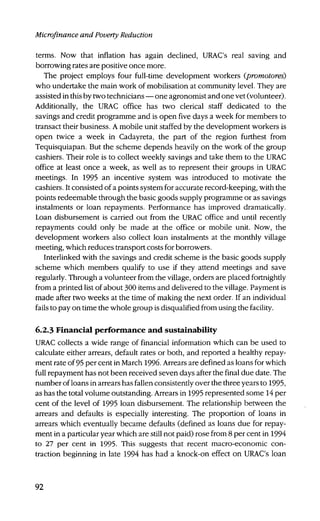 Microfinance and Poverty Reduction
terms. Now that inflation has again declined, URAC's real saving and
borrowing rates are positive once more.
The project employs four full-time development workers (promotores)
who undertake the main work of mobilisation at community level. They are
assisted in this by two technicians — one agronomist and one vet (volunteer).
Additionally, the URAC office has two clerical staff dedicated to the
savings and credit programme and is open five days a week for members to
transact their business. A mobile unit staffed by the development workers is
open twice a week in Cadayreta, the part of the region furthest from
Tequisquiapan. But the scheme depends heavily on the work of the group
cashiers. Their role is to collect weekly savings and take them to the URAC
office at least once a week, as well as to represent their groups in URAC
meetings. In 1995 an incentive system was introduced to motivate the
cashiers. It consisted of a points system for accurate record-keeping, with the
points redeemable through the basic goods supply programme or as savings
instalments or loan repayments. Performance has improved dramatically.
Loan disbursement is carried out from the URAC office and until recently
repayments could only be made at the office or mobile unit. Now, the
development workers also collect loan instalments at the monthly village
meeting, which reduces transport costs for borrowers.
Interlinked with the savings and credit scheme is the basic goods supply
scheme which members qualify to use if they attend meetings and save
regularly. Through a volunteer from the village, orders are placed fortnightly
from a printed list of about 300 items and delivered to the village. Payment is
made after two weeks at the time of making the next order. If an individual
fails to pay on time the whole group is disqualified from using the facility.
6.2.3 Financial performance and sustainability
URAC collects a wide range of financial information which can be used to
calculate either arrears, default rates or both, and reported a healthy repay-
ment rate of 95 per cent in March 1996. Arrears are defined as loans for which
full repayment has not been received seven days after the final due date. The
number of loans in arrears has fallen consistently over the three years to 1995,
as has the total volume outstanding. Arrears in 1995 represented some 14 per
cent of the level of 1995 loan disbursement. The relationship between the
arrears and defaults is especially interesting. The proportion of loans in
arrears which eventually became defaults (defined as loans due for repay-
ment in a particular year which are still not paid) rose from 8 per cent in 1994
to 27 per cent in 1995. This suggests that recent macro-economic con-
traction beginning in late 1994 has had a knock-on effect on URAC's loan
92
 