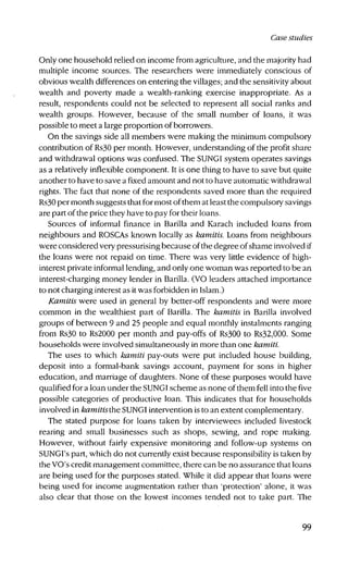 Case studies
Only one household relied on income from agriculture, and the majority had
multiple income sources. The researchers were immediately conscious of
obvious wealth differences on entering the villages; and the sensitivity about
wealth and poverty made a wealth-ranking exercise inappropriate. As a
result, respondents could not be selected to represent all social ranks and
wealth groups. However, because of the small number of loans, it was
possible to meet a large proportion of borrowers.
On the savings side all members were making the minimum compulsory
contribution of Rs30 per month. However, understanding of the profit share
and withdrawal options was confused. The SUNGI system operates savings
as a relatively inflexible component. It is one thing to have to save but quite
another to have to save a fixed amount and not to have automatic withdrawal
rights. The fact that none of the respondents saved more than the required
Rs30 per month suggests that for most of them at least the compulsory savings
are part of the price they have to pay for their loans.
Sources of informal finance in Barilla and Karach included loans from
neighbours and ROSCAs known locally as kamitis. Loans from neighbours
were considered very pressurising because of the degree of shame involved if
the loans were not repaid on time. There was very little evidence of high-
interest private informal lending, and only one woman was reported to be an
interest-charging money lender in Barilla. (VO leaders attached importance
to not charging interest as it was forbidden in Islam.)
Kamitis were used in general by better-off respondents and were more
common in the wealthiest part of Barilla. The kamitis in Barilla involved
groups of between 9 and 25 people and equal monthly instalments ranging
from Rs30 to Rs2000 per month and pay-offs of Rs300 to Rs32,000. Some
households were involved simultaneously in more than one kamiti.
The uses to which kamiti pay-outs were put included house building,
deposit into a formal-bank savings account, payment for sons in higher
education, and marriage of daughters. None of these purposes would have
qualified for a loan under the SUNGI scheme as none of them fell into the five
possible categories of productive loan. This indicates that for households
involved in kamitis the SUNGI intervention is to an extent complementary.
The stated purpose for loans taken by interviewees included livestock
rearing and small businesses such as shops, sewing, and rope making.
However, without fairly expensive monitoring and follow-up systems on
SUNGI's part, which do not currently exist because responsibility is taken by
the VO's credit management committee, there can be no assurance that loans
are being used for the purposes stated. While it did appear that loans were
being used for income augmentation rather than 'protection' alone, it was
also clear that those on the lowest incomes tended not to take part. The
99
 