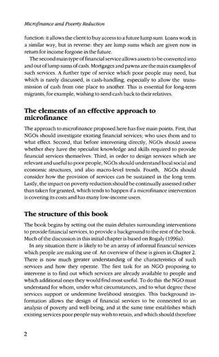 Microfinance and Poverty Reduction
function: it allows the client to buy access to a future lump sum. Loans work in
a similar way, but in reverse: they are lump sums which are given now in
return for income forgone in the future.
The second main type of financial service allows assets to be converted into
and out of lump sums of cash. Mortgages and pawns are the main examples of
such services. A further type of service which poor people may need, but
which is rarely discussed, is cash-handling, especially to allow the trans-
mission of cash from one place to another. This is essential for long-term
migrants, for example, wishing to send cash back to their relatives.
The elements of an effective approach to
microfinance
The approach to microfinance proposed here has five main points. First, that
NGOs should investigate existing financial services; who uses them and to
what effect. Second, that before intervening directly, NGOs should assess
whether they have the specialist knowledge and skills required to provide
financial services themselves. Third, in order to design services which are
relevant and useful to poor people, NGOs should understand local social and
economic structures, and also macro-level trends. Fourth, NGOs should
consider how the provision of services can be sustained in the long term.
Lastly, the impact on poverty reduction should be continually assessed rather
than taken for granted, which tends to happen if a microfinance intervention
is covering its costs and has many low-income users.
The structure of this book
The book begins by setting out the main debates surrounding interventions
to provide financial services, to provide a background to the rest of the book.
Much of the discussion in this initial chapter is based on Rogaly (1996a).
In any situation there is likely to be an array of informal financial services
which people are making use of. An overview of these is given in Chapter 2.
There is now much greater understanding of the characteristics of such
services and how they operate. The first task for an NGO proposing to
intervene is to find out which services are already available to people and
which additional ones they would find most useful. To do this the NGO must
understand for whom, under what circumstances, and to what degree these
services support or undermine livelihood strategies. This background in-
formation allows the design of financial services to be connected to an
analysis of poverty and well-being, and at the same time establishes which
existing services poor people may wish to retain, and which should therefore
 