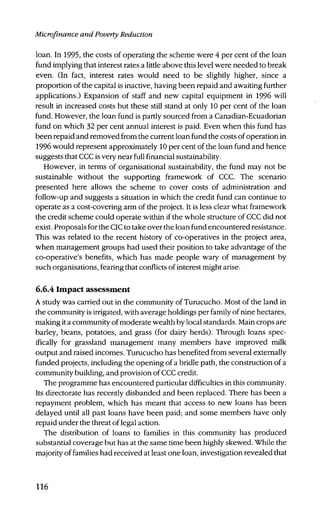 Microfinance and Poverty Reduction
loan. In 1995, the costs of operating the scheme were 4 per cent of the loan
fund implying that interest rates a little above this level were needed to break
even. (In fact, interest rates would need to be slightly higher, since a
proportion of the capital is inactive, having been repaid and awaiting further
applications.) Expansion of staff and new capital equipment in 1996 will
result in increased costs but these still stand at only 10 per cent of the loan
fund. However, the loan fund is partly sourced from a Canadian-Ecuadorian
fund on which 32 per cent annual interest is paid. Even when this fund has
been repaid and removed from the current loan fund the costs of operation in
1996 would represent approximately 10 per cent of the loan fund and hence
suggests that CCC is very near full financial sustainability.
However, in terms of organisational sustainability, the fund may not be
sustainable without the supporting framework of CCC. The scenario
presented here allows the scheme to cover costs of administration and
follow-up and suggests a situation in which the credit fund can continue to
operate as a cost-covering arm of the project. It is less clear what framework
the credit scheme could operate within if the whole structure of CCC did not
exist. Proposals for the CIC to take over the loan fund encountered resistance.
This was related to the recent history of co-operatives in the project area,
when management groups had used their position to take advantage of the
co-operative's benefits, which has made people wary of management by
such organisations, fearing that conflicts of interest might arise.
6.6.4 Impact assessment
A study was carried out in the community of Turucucho. Most of the land in
the community is irrigated, with average holdings per family of nine hectares,
making it a community of moderate wealth by local standards. Main crops are
barley, beans, potatoes, and grass (for dairy herds). Through loans spec-
ifically for grassland management many members have improved milk
output and raised incomes. Turucucho has benefited from several externally
funded projects, including the opening of a bridle path, the construction of a
community building, and provision of CCC credit.
The programme has encountered particular difficulties in this community.
Its directorate has recently disbanded and been replaced. There has been a
repayment problem, which has meant that access to new loans has been
delayed until all past loans have been paid; and some members have only
repaid under the threat of legal action.
The distribution of loans to families in this community has produced
substantial coverage but has at the same time been highly skewed. While the
majority of families had received at least one loan, investigation revealed that
116
 