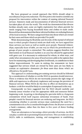 Conclusions
We have proposed an overall approach that NGOs should adopt to
microfinance for poverty reduction. The first point is the need to consider any
proposal for intervention within the context of existing informal financial
services. Extensive study and documentation of informal financial services
has taken place all over the world. This work has demonstrated that diverse
facilities already exist; some are highly exploitative but others provide for
needs ranging from buying household items and clothes to trade credit.
Research has demonstrated that these informal facilities are enduring features
of the local economy. We have categorised them into those which are owned
by their users and those which are provided 'for profit'.
While demonstrating the flexibility and diversity of the myriad of informal
ways in which people's financial needs are dealt with, we have argued that
these services can harm as well as enable poor people. Financial relation-
ships, especially those of debt, are one way in which the powerlessness of
groups of poor people is entrenched. The analysis suggests therefore that
intervention in local financial markets is an area that should be approached
with great care. It is necessary to understand for whom, in what ways, and
under what circumstances the array of local services adds to the options they
have for maintaining and developing their livelihoods, or contributes to their
further impoverishment. To assist in making this assessment we have
suggested that services which are owned by their users are less likely to
contain an exploitative dimension for those users than those which are
offered on a 'for profit' basis.
This approach to understanding pre-existing services should be followed
by a consideration of whether or not the NGO in question should intervene.
There is evidence that NGOs do not necessarily possess the right range of
skills and experience to effectively implement and manage the provision of
financial services. When NGOs do this they in effect set themselves up as
bankers: a role few would be likely to contemplate if expressed in this way.
Consequently we have suggested that the NGO should carefully and
honestly assess whether it has the appropriate skills and resources before
beginning work. Acquiring or developing the specialist skills is a long-term
commitment which itself requires substantial investment of funds. Poor
people's needs for financial services are enduring and long-term. An NGO
considering whether to provide services must understand the need for a
commitment to do so for a considerable length of time: the 30 years or more of
a bank's existence, rather than the three to five years of donor funding
arrangements.
There are alternatives to becoming a direct provider of services. An NGO
can play a useful role in promoting financial services. This can make use of an
NGO's skills in mobilisation, training, and management in establishing
119
 