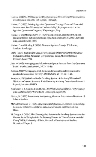 References
Howes, M (1996) NGOs and theDevelopment ofMembership Organisations,
Development Insights, IDS Sussex, 18 March.
Hulme, D (1995) 'Solving Agrarian Questions Through Finance? Financial
Innovations, Rural Poverty and Vulnerability', Paper presented at the
Agrarian Questions Congress, Wageningen, May
Hulme, D and Montgomery, R (1994) 'Cooperatives, credit and the poor:
private interest, public choice and collective action in Sri Lanka', Savings
and Development, 18(3)
Hulme, D and Mosley, P (1996) Finance Against Poverty, 2 Volumes,
London: Routledge.
IADB (1994) Technical Guideforthe Analysis ofMicroenterprise Finance
Institutions, Inter-American Development Bank, Microenterprise
Division, June 1994
Jain, P (1996) 'Managing credit for the rural poor: lessons from the Grameen
Bank', WorldDevelopment, 24(1): 79-89-
Kabeer, N (1996) 'Agency, well-being and inequality: reflections on the
gender dimensions of poverty', IDSBulletin, 27 (1), ppll-21.
Kempson, E (1994) Outside theBanking System: A Review ofHouseholds
Without a CurrentAccount, Social Security Advisory Committee Research
Paper 6, London: HMSO.
Khandker, S R, Khalily, B and Khan, Z (1995) Grameen Bank: Performance
andSustainability, World Bank Discussion Paper 306.
Lipton, M (1996) Successes inAntipoverty, Geneva: International Institute of
Labour Studies
Mansell-Carstens, C (1995) LasFinanzas PopularesEnMexico, Mexico City:
Centra de Estudios Monetarios Latino Americanos; Editorial Milenio;
ITAM.
McGregor, A (1994) The Growing GapBetween theBanking System and the
Poorin Rural Bangladesh: Problems ofFinancial Liberalisation and the
RiseofNGOs, University of Bath, Centre for Development Studies,
Occasional Paper 3-
131
 