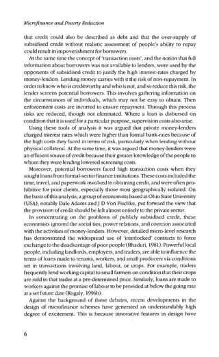 Microfinance and Poverty Reduction
that credit could also be described as debt and that the over-supply of
subsidised credit without realistic assessment of people's ability to repay
could result in impoverishment for borrowers.
At the same time the concept of 'transaction costs', and the notion that full
information about borrowers was not available to lenders, were used by the
opponents of subsidised credit to justify the high interest-rates charged by
money-lenders. Lending money carries with it the risk of non-repayment. In
order to know who is creditworthy and who is not, and so reduce this risk, the
lender screens potential borrowers. This involves gathering information on
the circumstances of individuals, which may not be easy to obtain. Then
enforcement costs are incurred to ensure repayment. Through this process
risks are reduced, though not eliminated. Where a loan is disbursed on
condition that it is used for a particular purpose, supervision costs also arise.
Using these tools of analysis it was argued that private money-lenders
charged interest rates which were higher than formal bank-rates because of
the high costs they faced in terms of risk, particularly when lending without
physical collateral. At the same time, it was argued that money-lenders were
an efficient source of credit because their greater knowledge of the people to
whom they were lending lowered screening costs.
Moreover, potential borrowers faced high transaction costs when they
sought loans from formal-sector finance institutions. These costs included the
time, travel, and paperwork involved in obtaining credit, and were often pro-
hibitive for poor clients, especially those most geographically isolated. On
the basis of this analysis, a group of economists based at Ohio State University
(USA), notably Dale Adams and J D Von Pischke, put forward the view that
the provision of credit should be left almost entirely to the private sector.
In concentrating on the problems of publicly subsidised credit, these
economists ignored the social ties, power relations, and coercion associated
with the activities of money-lenders. However, detailed micro-level research
has demonstrated the widespread use of 'interlocked' contracts to force
exchange to the disadvantage of poor people (Bhaduri, 1981). Powerful local
people, including landlords, employers, and traders, are able to influence the
terms of loans made to tenants, workers, and small producers via conditions
set in transactions involving land, labour, or crops. For example, traders
frequently lend working capital to small farmers on condition that their crops
are sold to that trader at a pre-determined price. Similarly, loans are made to
workers against the promise of labour to be provided at below the going rate
at a set future date (Rogaly, 1996b).
Against the background of these debates, recent developments in the
design of microfinance schemes have generated an understandably high
degree of excitement. This is because innovative features in design have
 