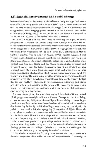 Current debates in microfinance
1.6 Financial interventions and social change
Interventions have an impact on social relations partly through their econ-
omic effects. In many instances implementors of credit schemes have claimed
that the work will lead to progressive social change, for example by empow-
ering women and changing gender relations in the household and in the
community (Ackerly, 1995). In five out of the six schemes summarised in
Table 1 (Annex 1), over half of the borrowers were women.
Much of the work that has been done in assessing the impact of credit
programmes on women has been in Bangladesh. One approach was to look
at the control women retained over loans extended to them by four different
credit programmes: the Grameen Bank, BRAC, a large government scheme
(the Rural Poor Programme RD-12), and a small NGO (Thangemara Mahila
Senbuj Sengstha) (Goetz and Sen Gupta, 1996). Results suggested that
women retained significant control over the use to which the loan was put in
37 per cent of cases; 63 per cent fell into the categories of partial, limited or no
control over loan use. Goetz and Sen Gupta found single, divorced, and
widowed women more likely to retain control than others. Control was also
retained more often when loan sizes were small and when loan use was
based on activities which did not challenge notions of appropriate work for
women and men. The question of whether women were empowered is not
answered: even when they did not control loans, they may have used the fact
that the loan had been disbursed to them as women to increase their status
and strengthen their position in the household. However, in some cases
women reported an increase in domestic violence because of disputes over
cash for repayment instalments.
A second major piece of research has assessed the effect of Grameen and
BRAC programmes on eight indicators of women's empowerment: mobility,
economic security, ability to make small purchases, ability to make larger
purchases, involvement in major household decisions, relative freedom from
domination by the family, political and legal awareness, and participation in
public protests and political campaigning (Hashemi et al, 1996). The study
concludes that, on balance, access to credit has enabled women to negotiate
within the household to improve their position. However, unlike the Goetz
and Sen Gupta study, which is based on 275 detailed loan-use histories,
Hashemi et al attempted to compare villages where Grameen or BRAC were
present with villages where they were not. Because of difficulties inherent in
finding perfect control villages (which the authors acknowledge), the
conclusions of the study do not signify the end of the debate.
It has also been argued that focusing on women is much more to do with
financial objectives than with the aim of empowerment. According to
13
 