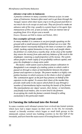 Microfinance and Poverty Reduction
Advance crop sales in Indonesia
A practice common in many countries is known as ijon in some
areas of Indonesia. Farmers often need cash to get them through the
'hungry' season when their main crop is in the ground and there is
not much else to do except sit and wait. They areforced to make an
advance sale of the crop, usually to a grain buyer or his agent. Ijon
transactions of this sort, if seen as loans, show an interest rate of
anything from 10 to 40per cent a month.
(Source: Bouman and Moll in Adams and Fitchett, 1992.)
Two examples of trade credit
In many markets it is common to seepoor people squatting on the
ground with a small amount offertiliser spread out on a mat. The
fertiliser doesn't necessarily belong to the man or woman (or, often,
child). Lacking capital themselves to buy stock, such people obtain
thefertiliser on creditfrom a nearby shop. At the close of the market
they return the money from sales and any balance of the stock to the
shopkeeper, retaining a small proportion of the money. The system
allowspeople to trade (safely if notprofitably) without capital, and
gives the shopkeeper a cheap extra outlet.
Tfredadon credit system used tofinance prawn cultivation in
Bangladesh is an example of a trading system in which credit is
passed on through a chain of intermediaries between the prawn
farmer and exporters to Europe. Theprawn market is a highly com-
petitive business in which everyone in the chain is short of capital.
The 'commission agent' at theport buysprawns on behalf of the
exporters in the capital. To ensure their share of the market they
provide credit early in the season whichfinds its way through a
number of intermediaries before reaching the hands of the farmer.
The intermediaries are 'depot' owners, then farias', or merchants,
and finally local traders, who in turn lend to the farmers.
In accepting the credit thefarmer commits himself to selling
exclusively to thisparticular trader.
2.4 Turning the informal into the formal
In some countries such informal systems have evolved into formal systems
which have had a major impact on their users. In the UK, for example,
'mutual' or friendly societies which began as small thrift groups in the
nineteenth century turned into building societies in the first half of the
twentieth, and have been the main source of housing finance for 50 years.
22
 