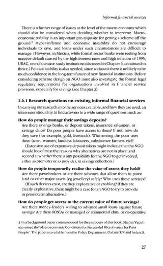 Informalfinancial services
There is a further range of issues at the level of the macro-economy which
should also be considered when deciding whether to intervene. Macro-
economic stability is an important pre-requisite for getting a scheme off the
ground.2
Hyper-inflation and economic instability do not encourage
individuals to save, and loans under such circumstances are difficult to
manage. (However, in Mexico, while formal-sector banks were reeling from
massive default caused by the high interest rates and high inflation of 1995,
URAC, one of the case-study institutions discussed in Chapter 6, continued to
thrive.) Political stability is also needed, since without it there is unlikely to be
much confidence in the long-term future of new financial institutions. Before
considering scheme design an NGO must also investigate the formal legal
regulatory requirements for organisations involved in financial service
provision, especially for savings (see Chapter 3).
2.6.1 Research questions on existing informal financial services
In carrying out research into the services available, and how they are used, an
intervener should try to find answers to a wide range of questions, such as:
How do people manage their savings deposits?
Are there savings banks, or deposit takers, insurance salesmen, or
savings clubs? Do poor people have access to them? If not, how do
they save (for example, gold, livestock). Who among the poor uses
them (men, women, landless labourers, subsistence farmers etc)?
(Extensive use of expensive deposit takers might indicate that the NGO
should look first at the reasons why alternatives are not in place: and
second at whether there is any possibility for the NGO to get involved,
either as promoter or as provider, in savings collection.)
How do people temporarily realise the value of assets they hold?
Are there pawnbrokers or are there schemes that allow them to pawn
land or other major assets (eg jewellery) safely? Who uses these services?
(If such devices exist, are they exploitative or enabling? If they are
clearly exploitative, there might be a case for an NGO to try to provide
or promote an alternative.)
How do people get access to the current value of future savings?
Are there money-lenders willing to advance small loans against future
savings? Are there ROSCAs or managed or commercial chits, or co-operative
2 In a background paper commissioned for the purposes of this book, Shahin Yaqub
examined the 'Macroeconomic Conditions for Successful Microfinance for Poor
People'. The paper is available from the Policy Department, Oxfam (UK and Ireland).
27
 