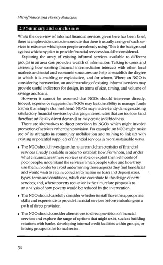 Microfinance and Poverty Reduction
2.9 Summary and conclusions
While the overview of informal financial services given here has been brief,
there is ample evidence to demonstrate that there is usually a range of such ser-
vices in existence which poor people are already using. This is the background
against whichany plan to provide financial servicesshould be considered.
Exploring the array of existing informal services available to different
groups in an area can provide a wealth of information. Talking to users and
assessing how existing financial intermediation interacts with other local
markets and social and economic structures can help to establish the degree
to which it is enabling or exploitative, and for whom. Where an NGO is
considering intervention, an understanding of existing informal services may
provide useful indicators for design, in terms of size, timing, and volume of
savings and loans.
However it cannot be assumed that NGOs should intervene directly.
Indeed, experience suggests that NGOs may lack the ability to manage funds
(rather than simply channel them). NGOs may inadvertently damage existing
satisfactory financial services by charging interest rates that are too low (and
therefore artificially divert demand) or may create indebtedness.
There are alternatives to direct provision by NGOs which might involve
promotion of services rather than provision. For example, an NGO might make
use of its strengths in community mobilisation and training to link up with
existing or potential suppliers of financial services in more sustainable ways.
• The NGO should investigate the nature and characteristics of financial
services already available in order to establish how, for whom, and under
what circumstances these services enable or exploit the livelihoods of
poor people; understand the services which people value and how they
use them, in order to avoid undermining those aspects they find beneficial
and would wish to retain; collect information on loan and deposit sizes,
types, terms and conditions, which can contribute to the design of new
services; and, where poverty reduction is the aim, relate proposals to
an analysis of how poverty would be reduced by the intervention.
• The NGO should carefully consider whether its staff have the appropriate
skills and experience to provide financial services before embarking on a
path of direct provision.
• The NGO should consider alternatives to direct provision of financial
services and explore the range of options that might exist, such as building
relations with banks, developing internal credit facilities within groups, or
linking groups to the formal sector.
34
 