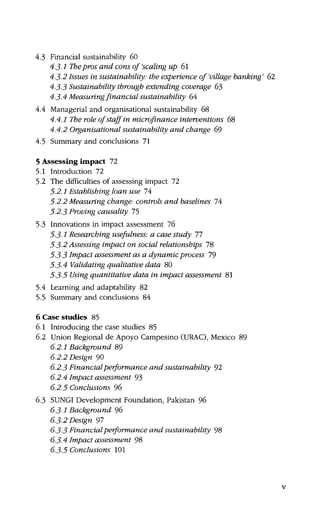4.3 Financial sustainability 60
4.3-1 Thepros and cons of 'scaling up 6l
4.3-2 Issues in sustainability: the experience of 'village banking' 62
4.3-3 Sustainability through extending coverage 63
4.3-4 Measuring financial sustainability 64
4.4 Managerial and organisational sustainability 68
4.4.1 The role of staff in microfinance interventions 68
4.4.2 Organisational sustainability and change 69
4.5 Summary and conclusions 71
5 Assessing impact 72
5.1 Introduction 72
5.2 The difficulties of assessing impact 72
5-2.1 Establishing loan use 14
5-2.2 Measuring change-, controls and baselines 74
5-2.3 Proving causality 75
5.3 Innovations in impact assessment 76
5-3-1 Researching usefulness.- a case study 11
5-3-2 Assessing impact on social relationships 78
5-3-3 Impact assessment as a dynamic process 79
5-3-4 Validating qualitative data 80
5-3-5 Using quantitative data in impact assessment 81
5.4 Learning and adaptability 82
5.5 Summary and conclusions 84
6 Case studies 85
6.1 Introducing the case studies 85
6.2 Union Regional de Apoyo Campesino (URAC), Mexico 89
6.2.1 Background 89
6.2.2 Design 90
6.2.3 Financial performance and sustainability 92
6.2.4 Impact assessment 93
6.2.5 Conclusions 96
6.3 SUNGI Development Foundation, Pakistan 96
63-1 Background %
6.3.2 Design 97
6.3-3 Financial performance and sustainability 98
6.3-4 Impact assessment 98
6.3-5 Conclusions 101
 