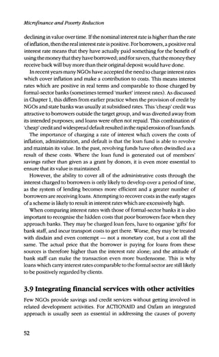 Microfinance and Poverty Reduction
declining in value over time. Ifthe nominal interest rate is higher than the rate
of inflation, then the real interest rate is positive. For borrowers, a positive real
interest rate means that they have actually paid something for the benefit of
using the money that they have borrowed; and for savers, that the money they
receive back will buy more than their original deposit would have done.
In recent years many NGOs have accepted the need to charge interest rates
which cover inflation and make a contribution to costs. This means interest
rates which are positive in real terms and comparable to those charged by
formal-sector banks (sometimes termed 'market' interest rates). As discussed
in Chapter 1, this differs from earlier practice when the provision of credit by
NGOs and state banks was usually at subsidised rates. This 'cheap' credit was
attractive to borrowers outside the target group, and was diverted away from
its intended purposes; and loans were often not repaid. This combination of
'cheap' credit and widespread default resulted in the rapid erosion of loan funds.
The importance of charging a rate of interest which covers the costs of
inflation, administration, and default is that the loan fund is able to revolve
and maintain its value. In the past, revolving funds have often dwindled as a
result of these costs. Where the loan fund is generated out of members'
savings rather than given as a grant by donors, it is even more essential to
ensure that its value is maintained.
However, the ability to cover all of the administrative costs through the
interest charged to borrowers is only likely to develop over a period of time,
as the system of lending becomes more efficient and a greater number of
borrowers are receiving loans. Attempting to recover costs in the early stages
of a scheme is likely to result in interest rates which are excessively high.
When comparing interest rates with those of formal-sector banks it is also
important to recognise the hidden costs that poor borrowers face when they
approach banks. They may be charged loan fees, have to organise 'gifts' for
bank staff, and incur transport costs to get there. Worse, they may be treated
with disdain and even contempt — not a monetary cost, but a cost all the
same. The actual price that the borrower is paying for loans from these
sources is therefore higher than the interest rate alone; and the attitude of
bank staff can make the transaction even more burdensome. This is why
loans which carry interest rates comparable to the formal sector are still likely
to be positively regarded by clients.
3.9 Integrating financial services with other activities
Few NGOs provide savings and credit services without getting involved in
related development activities. For ACTIONAID and Oxfam an integrated
approach is usually seen as essential in addressing the causes of poverty
52
 