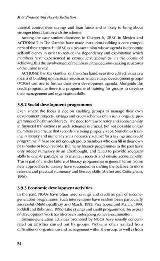 Microfinance and Poverty Reduction
internal control over savings and loan funds and is likely to bring about
stronger identification with the scheme.
Among the case studies discussed in Chapter 6, URAC in Mexico and
ACTIONAID in The Gambia have made institution-building a core compo-
nent of their approach. URAC is a peasant union whose agenda is economic
self-sufficiency in order to reduce the dependency and exploitation which
members have experienced in economic relationships. In the course of
achieving this the involvement of members in the decision-making structures
of the union is vital.
ACTIONAID in the Gambia, on the other hand, sees its credit activities as a
means of building up financial resources which village development groups
(VDGs) can use to further their own development agenda. Alongside the
credit programme there is a programme of training for groups to develop
their management and organisation skills.
3.9.2 Social development programmes
Even where the focus is not on enabling groups to manage their own
development projects, savings and credit schemes often run alongside pro-
grammes of health and literacy. The need for transparency and accountability
in financial transactions in such schemes is crucial, but not possible unless
members can ensure that records are being properly kept. Sometimes train-
ing in literacy and numeracy are a necessary adjunct for a savings and credit
programme if there are not enough group members who can fill in their own
pass books or keep records. But many literacy programmes in the past have
only added numeracy as an afterthought, and failed to provide adequate
skills to enable participants to maintain records and ensure accountability.
This is part of a wider failure of literacy programmes in general terms. Some
new approaches to literacy have succeeded in shifting the balance to more
relevant and practical numeracy and literacy skills (Archer and Cottingham,
1996).
3.93 Economic development activities
In the past, NGOs have often used savings and credit as part of income-
generation programmes. Such interventions have seldom been particularly
successful (Mukhopadhyay and March, 1992; Piza Lopez and March, 1990;
Riddell and Robinson, 1995). Like savings and credit programmes, this aspect
of development work has also been undergoing some re-examination.
Income-generation activities promoted by NGOs have usually concent-
rated on activities carried out by groups. Problems often resulted from
difficulties of organisation and management within the group, as well as from
54
 