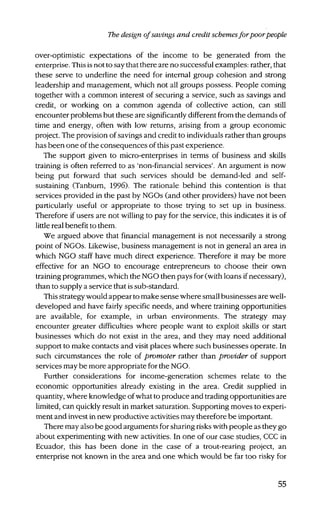 The design ofsavings and credit schemesfor poorpeople
over-optimistic expectations of the income to be generated from the
enterprise. This is not to say that there are no successful examples: rather, that
these serve to underline the need for internal group cohesion and strong
leadership and management, which not all groups possess. People coming
together with a common interest of securing a service, such as savings and
credit, or working on a common agenda of collective action, can still
encounter problems but these are significantly different from the demands of
time and energy, often with low returns, arising from a group economic
project. The provision of savings and credit to individuals rather than groups
has been one of the consequences of this past experience.
The support given to micro-enterprises in terms of business and skills
training is often referred to as 'non-financial services'. An argument is now
being put forward that such services should be demand-led and self-
sustaining (Tanburn, 1996). The rationale behind this contention is that
services provided in the past by NGOs (and other providers) have not been
particularly useful or appropriate to those trying to set up in business.
Therefore if users are not willing to pay for the service, this indicates it is of
little real benefit to them.
We argued above that financial management is not necessarily a strong
point of NGOs. Likewise, business management is not in general an area in
which NGO staff have much direct experience. Therefore it may be more
effective for an NGO to encourage entrepreneurs to choose their own
training programmes, which the NGO then pays for (with loans if necessary),
than to supply a service that is sub-standard.
This strategy would appear to make sensewhere small businesses are well-
developed and have fairly specific needs, and where training opportunities
are available, for example, in urban environments. The strategy may
encounter greater difficulties where people want to exploit skills or start
businesses which do not exist in the area, and they may need additional
support to make contacts and visit places where such businesses operate. In
such circumstances the role of promoter rather than provider of support
services may be more appropriate for the NGO.
Further considerations for income-generation schemes relate to the
economic opportunities already existing in the area. Credit supplied in
quantity, where knowledge of what to produce and trading opportunities are
limited, can quickly result in market saturation. Supporting moves to experi-
ment and invest in new productive activities may therefore be important.
There may also be good arguments for sharing risks with people as they go
about experimenting with new activities. In one of our case studies, CCC in
Ecuador, this has been done in the case of a trout-rearing project, an
enterprise not known in the area and one which would be far too risky for
55
 