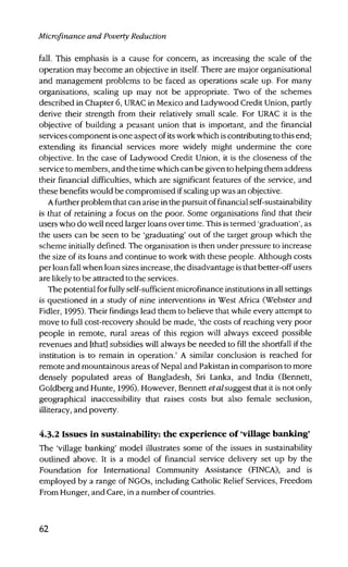 Microfinance and Poverty Reduction
fall. This emphasis is a cause for concern, as increasing the scale of the
operation may become an objective in itself. There are major organisational
and management problems to be faced as operations scale up. For many
organisations, scaling up may not be appropriate. Two of the schemes
described in Chapter 6, URAC in Mexico and Ladywood Credit Union, partly
derive their strength from their relatively small scale. For URAC it is the
objective of building a peasant union that is important, and the financial
services component is one aspect of its work which is contributing to this end;
extending its financial services more widely might undermine the core
objective. In the case of Ladywood Credit Union, it is the closeness of the
service to members, and the time which can be given to helping them address
their financial difficulties, which are significant features of the service, and
these benefits would be compromised if scaling up was an objective.
A further problem that can arise in the pursuit of financial self-sustainability
is that of retaining a focus on the poor. Some organisations find that their
users who do well need larger loans over time. This is termed 'graduation', as
the users can be seen to be 'graduating' out of the target group which the
scheme initially defined. The organisation is then under pressure to increase
the size of its loans and continue to work with these people. Although costs
per loan fall when loan sizes increase, the disadvantage is that better-off users
are likely to be attracted to the services.
The potential for fully self-sufficient microfinance institutions in all settings
is questioned in a study of nine interventions in West Africa (Webster and
Fidler, 1995). Their findings lead them to believe that while every attempt to
move to full cost-recovery should be made, 'the costs of reaching very poor
people in remote, rural areas of this region will always exceed possible
revenues and [that] subsidies will always be needed to fill the shortfall if the
institution is to remain in operation.' A similar conclusion is reached for
remote and mountainous areas of Nepal and Pakistan in comparison to more
densely populated areas of Bangladesh, Sri Lanka, and India (Bennett,
Goldberg and Hunte, 1996). However, Bennett etalsuggest that it is not only
geographical inaccessibility that raises costs but also female seclusion,
illiteracy, and poverty.
4.3.2 Issues in sustainability: the experience of 'village banking'
The 'village banking' model illustrates some of the issues in sustainability
outlined above. It is a model of financial service delivery set up by the
Foundation for International Community Assistance (FINCA), and is
employed by a range of NGOs, including Catholic Relief Services, Freedom
From Hunger, and Care, in a number of countries.
62
 