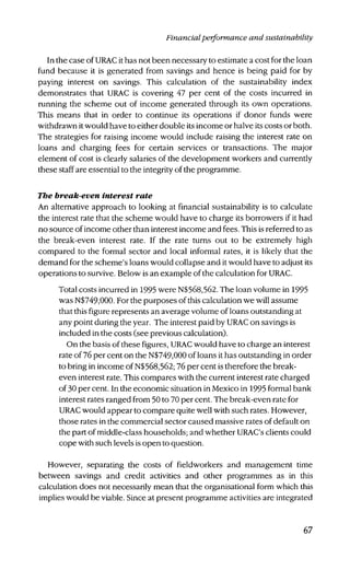 Financialperformance and sustainability
In the case of URAC it has not been necessary to estimate a cost for the loan
fund because it is generated from savings and hence is being paid for by
paying interest on savings. This calculation of the sustainability index
demonstrates that URAC is covering 47 per cent of the costs incurred in
running the scheme out of income generated through its own operations.
This means that in order to continue its operations if donor funds were
withdrawn it would have to either double its income or halve its costs or both.
The strategies for raising income would include raising the interest rate on
loans and charging fees for certain services or transactions. The major
element of cost is clearly salaries of the development workers and currently
these staff are essential to the integrity of the programme.
The break-even interest rate
An alternative approach to looking at financial sustainability is to calculate
the interest rate that the scheme would have to charge its borrowers if it had
no source of income other than interest income and fees. This is referred to as
the break-even interest rate. If the rate turns out to be extremely high
compared to the formal sector and local informal rates, it is likely that the
demand for the scheme's loans would collapse and it would have to adjust its
operations to survive. Below is an example of the calculation for URAC.
Total costs incurred in 1995 were N$568,562. The loan volume in 1995
was N$749,000. For the purposes of this calculation we will assume
that this figure represents an average volume of loans outstanding at
any point during the year. The interest paid by URAC on savings is
included in the costs (see previous calculation).
On the basis of these figures, URAC would have to charge an interest
rate of 76 per cent on the N$749,000 of loans it has outstanding in order
to bring in income of N$568,562; 76 per cent is therefore the break-
even interest rate. This compares with the current interest rate charged
of 30 per cent. In the economic situation in Mexico in 1995 formal bank
interest rates ranged from 50 to 70 per cent. The break-even rate for
URAC would appear to compare quite well with such rates. However,
those rates in the commercial sector caused massive rates of default on
the part of middle-class households; and whether URAC's clients could
cope with such levels is open to question.
However, separating the costs of fieldworkers and management time
between savings and credit activities and other programmes as in this
calculation does not necessarily mean that the organisational form which this
implies would be viable. Since at present programme activities are integrated
67
 
