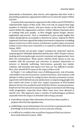 Assessing impact
demonstrate to themselves, their donors, and supporters that their work is
proceeding as planned, organisations endeavour to assess the impact of their
activities.
It is particularly important for organisations like Oxfam and ACTIONAID to
understand the impact of their work. They each rely on support from large
numbers of voluntary donors, who give money on the basis that it will be
used to further the organisation's mission. Oxfam's Mission Statement refers
to 'working with poor people....in their struggle against hunger, disease,
exploitation and poverty'. Such a commitment to poor people implies that
Oxfam should also be accountable to them for its actions. Indeed, for NGOs
in general, it has been argued that impact assessment is important in enabling
them to remain true to their mission; and that poor quality impact assessment
is likely to leave them more vulnerable to co-option by others (Edwards and
Hulme, 1995).
Yet poor people 'are not static "targets" waiting to be "impacted" upon by
credit programs' (Abdullah, Rutherford and Hossain, 1995). People's actions,
ducking and weaving through staictural constraints and opportunities, have
their own consequences. These actions, whether freely chosen or not, can
combine with the processes and outcomes of planned intervention to
enhance or diminish well-being. Interventions, generally less nimble,
continue, and outcomes and impact over time are very difficult to predict.
How, then, should NGOs measure the impact of their work?
In Chapter 1 we outlined three ways of defining poverty: lack of income,
vulnerability to income fluctuations, and powerlessness. Interventions could
attempt to reduce poverty by raising incomes (income promotion); increas-
ing income and livelihood security (protection); or empowering people who
lack control and choice in their lives. Impact assessment of NGO-funded
financial services has usually focused on the first of these: income promotion.
Emphasis has been placed on measuring changes in income levels following
credit programmes, especially those where loans have been directed to
specific uses. This approach raises a number of methodological problems
especially where the impact of directedcredit is being assessed:
• respondents may give false information if loans have been used for a
purpose other than the stipulated one;
• establishing a causal relationship to the actual loan in question involves
knowledge of all the beneficiary's sources and uses of funds;
• it is difficult to establish what would have happened if the loan had not
been made (Mansell-Carstens, 1995).
73
 