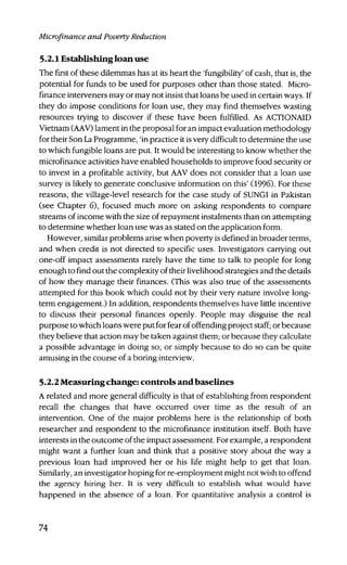 Microfinance and Poverty Reduction
5.2.1 Establishing loan use
The first of these dilemmas has at its heart the 'fungibility' of cash, that is, the
potential for funds to be used for purposes other than those stated. Micro-
finance interveners may or may not insist that loans be used in certain ways. If
they do impose conditions for loan use, they may find themselves wasting
resources trying to discover if these have been fulfilled. As ACTIONAID
Vietnam (AAV) lament in the proposal for an impact evaluation methodology
for their Son La Programme, 'in practice it is very difficult to determine the use
to which fungible loans are put. It would be interesting to know whether the
microfinance activities have enabled households to improve food security or
to invest in a profitable activity, but AAV does not consider that a loan use
survey is likely to generate conclusive information on this' (1996). For these
reasons, the village-level research for the case study of SUNGI in Pakistan
(see Chapter 6), focused much more on asking respondents to compare
streams of income with the size of repayment instalments than on attempting
to determine whether loan use was as stated on the application form.
However, similar problems arise when poverty is defined in broader terms,
and when credit is not directed to specific uses. Investigators carrying out
. one-off impact assessments rarely have the time to talk to people for long
enough to find out the complexity of their livelihood strategies and the details
of how they manage their finances. (This was also true of the assessments
attempted for this book which could not by their very nature involve long-
term engagement.) In addition, respondents themselves have little incentive
to discuss their personal finances openly. People may disguise the real
purpose to which loans were put for fear of offending project staff; or because
they believe that action may be taken against them; or because they calculate
a possible advantage in doing so; or simply because to do so can be quite
amusing in the course of a boring interview.
5.2.2 Measuring change: controls and baselines
A related and more general difficulty is that of establishing from respondent
recall the changes that have occurred over time as the result of an
intervention. One of the major problems here is the relationship of both
researcher and respondent to the microfinance institution itself. Both have
interests in the outcome of the impact assessment. For example, a respondent
might want a further loan and think that a positive story about the way a
previous loan had improved her or his life might help to get that loan.
Similarly, an investigator hoping for re-employment might not wish to offend
the agency hiring her. It is very difficult to establish what would have
happened in the absence of a loan. For quantitative analysis a control is
74
 