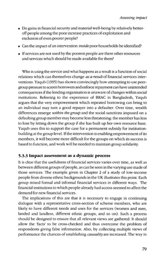 Assessing impact
• Do gains in financial security and material well-being by relatively better-
off people among the poor increase practices of exploitation and
exclusion of even poorer people?
• Can the impact of an intervention inside poor households be identified?
• If services are not used by the poorest people are there other resources
and services which should be made available for them?
Who is using the service and what happens as a result is a function of social
relations which can themselves change as a result of financial services inter-
ventions. Yaqub (1995) has shown convincingly how attempting to use peer-
group pressure to screen borrowers and enforce repayment can have unintended
consequences if the lending organisation is unaware of changes within social
institutions. Referring to the experience of BRAC in Bangladesh, Yaqub
argues that the very empowerment which repeated borrowing can bring to
an individual may turn a good repayer into a defaulter. Over time, wealth
differences emerge within the group and the social sanctions imposed on a
defaulting group member may become less threatening: the member has less
to lose by letting down the group if she has built up her own resource base.
Yaqub uses this to support the case for a permanent subsidy for institution-
building at the group level. Ifthe intervention is enabling empowerment of its
members, it will become more difficult for the groups on which its success is
based to function, and work will be needed to maintain group solidarity.
5.3.3 Impact assessment as a dynamic process
It is clear that the usefulness of financial services varies over time, as well as
between different groups of people, as can be seen in the varying use made of
those services. The example given in Chapter 2 of a study of low-income
people from diverse ethnic backgrounds in the UK illustrates this point. Each
group mixed formal and informal financial services in different ways. The
financial institutions to which people already had access seemed to affect the
demand for new financial services.
The implications of this are that it is necessary to engage in continuing
dialogue with a representative cross-section of scheme members, who are
likely to have different needs and uses for the services (women and men,
landed and landless, different ethnic groups, and so on). Such a process
should be designed to ensure that all relevant views are gathered. It should
allow the 'facts' to be cross-checked and thus overcome the problem of
respondents giving false information. Also, by collecting multiple views of
performance the chances of establishing causality are increased. The way in
79
 
