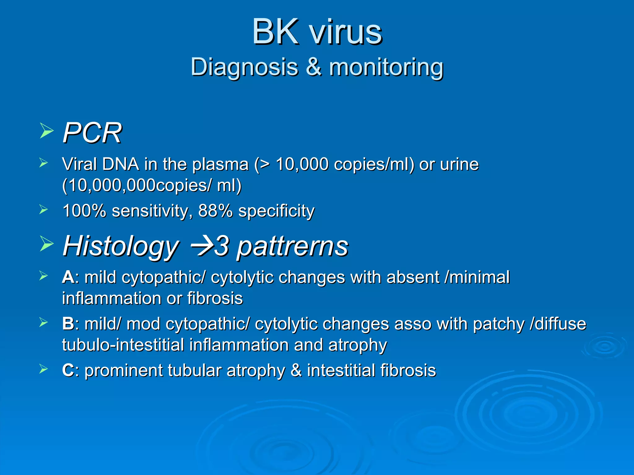 BK virus Diagnosis & monitoring PCR Viral DNA in the plasma (> 10,000 copies/ml) or urine (10,000,000copies/ ml) 100% sensitivity, 88% specificity Histology   3 pattrerns A : mild cytopathic/ cytolytic changes with absent /minimal inflammation or fibrosis B : mild/ mod cytopathic/ cytolytic changes asso with patchy /diffuse tubulo-intestitial inflammation and atrophy C : prominent tubular atrophy & intestitial fibrosis 