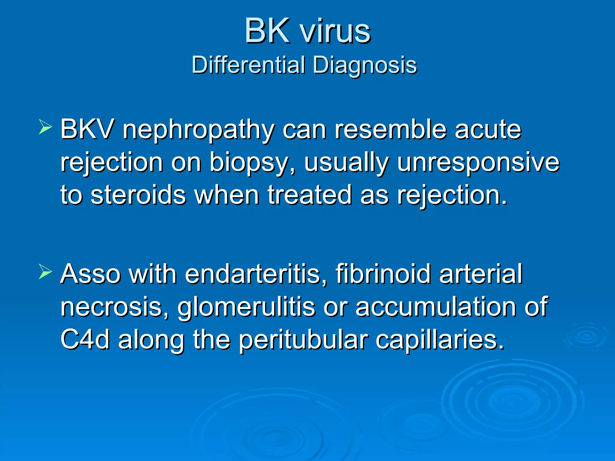 BK virus Differential Diagnosis  BKV nephropathy can resemble acute rejection on biopsy, usually unresponsive to steroids when treated as rejection. Asso with endarteritis, fibrinoid arterial necrosis, glomerulitis or accumulation of C4d along the peritubular capillaries.  