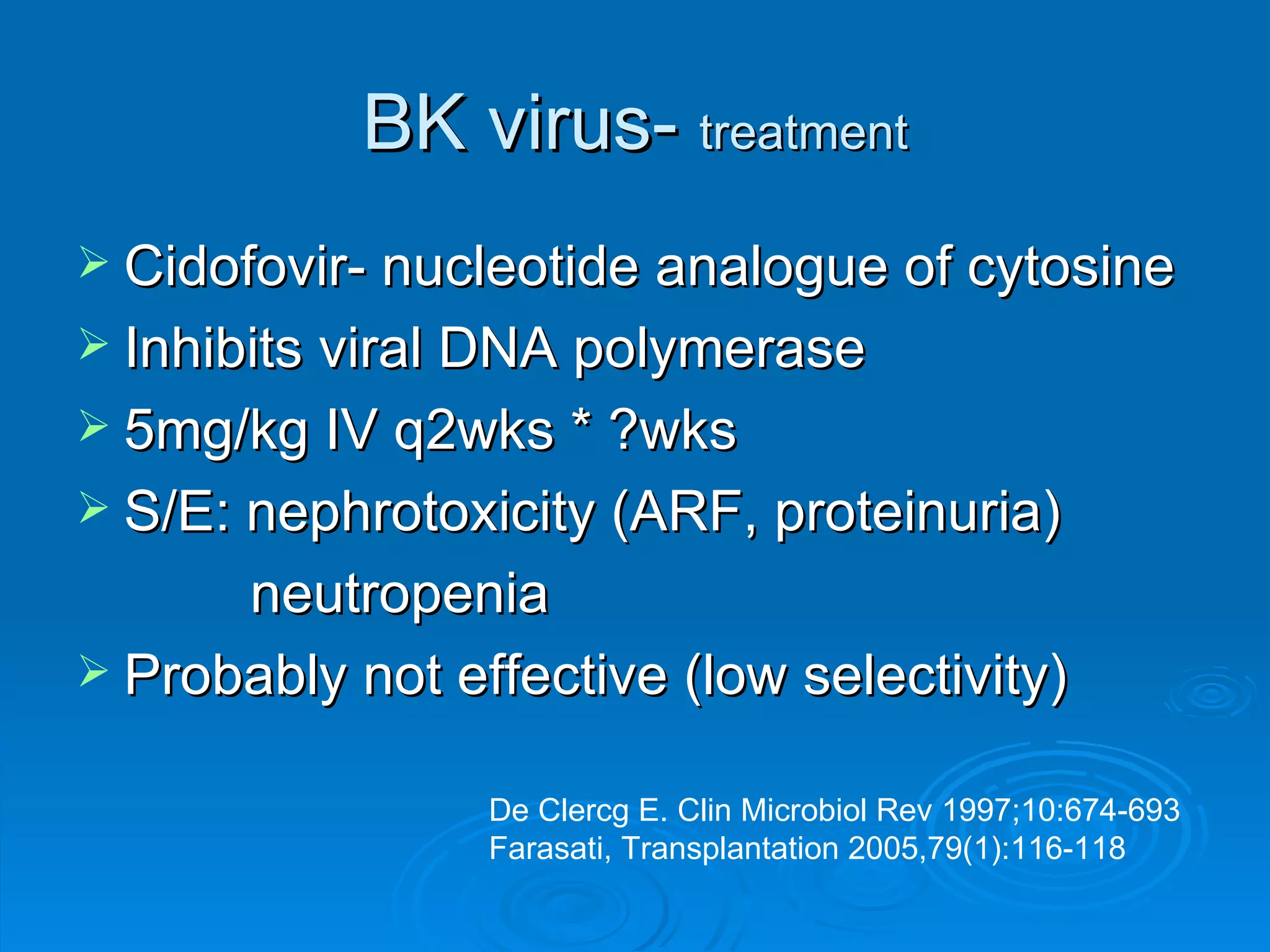 BK virus-  treatment Cidofovir- nucleotide analogue of cytosine Inhibits viral DNA polymerase 5mg/kg IV q2wks * ?wks S/E: nephrotoxicity (ARF, proteinuria)   neutropenia Probably not effective (low selectivity) De Clercg E. Clin Microbiol Rev 1997;10:674-693 Farasati, Transplantation 2005,79(1):116-118 