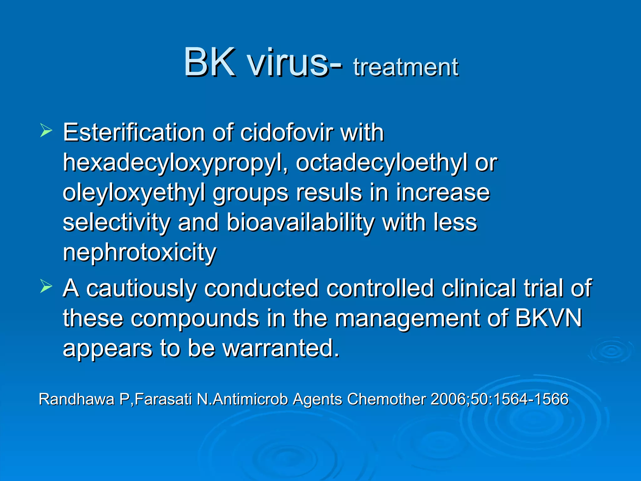BK virus-  treatment Esterification of cidofovir with hexadecyloxypropyl, octadecyloethyl or oleyloxyethyl groups resuls in increase selectivity and bioavailability with less nephrotoxicity A cautiously conducted controlled clinical trial of these compounds in the management of BKVN appears to be warranted. Randhawa P,Farasati N.Antimicrob Agents Chemother 2006;50:1564-1566 