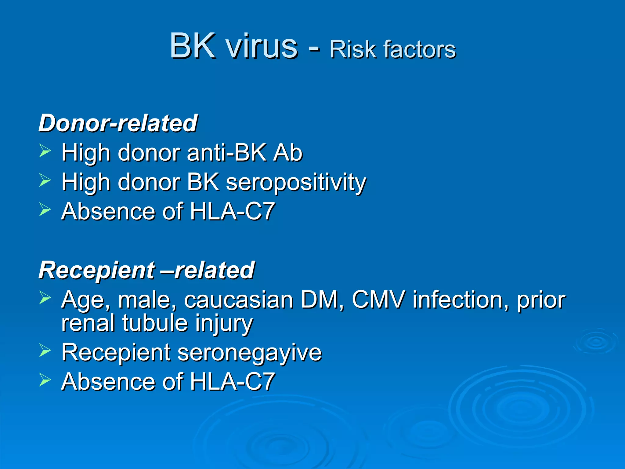 BK virus -  Risk factors Donor-related High donor anti-BK Ab  High donor BK seropositivity Absence of HLA-C7 Recepient –related Age, male, caucasian DM, CMV infection, prior renal tubule injury Recepient seronegayive Absence of HLA-C7 