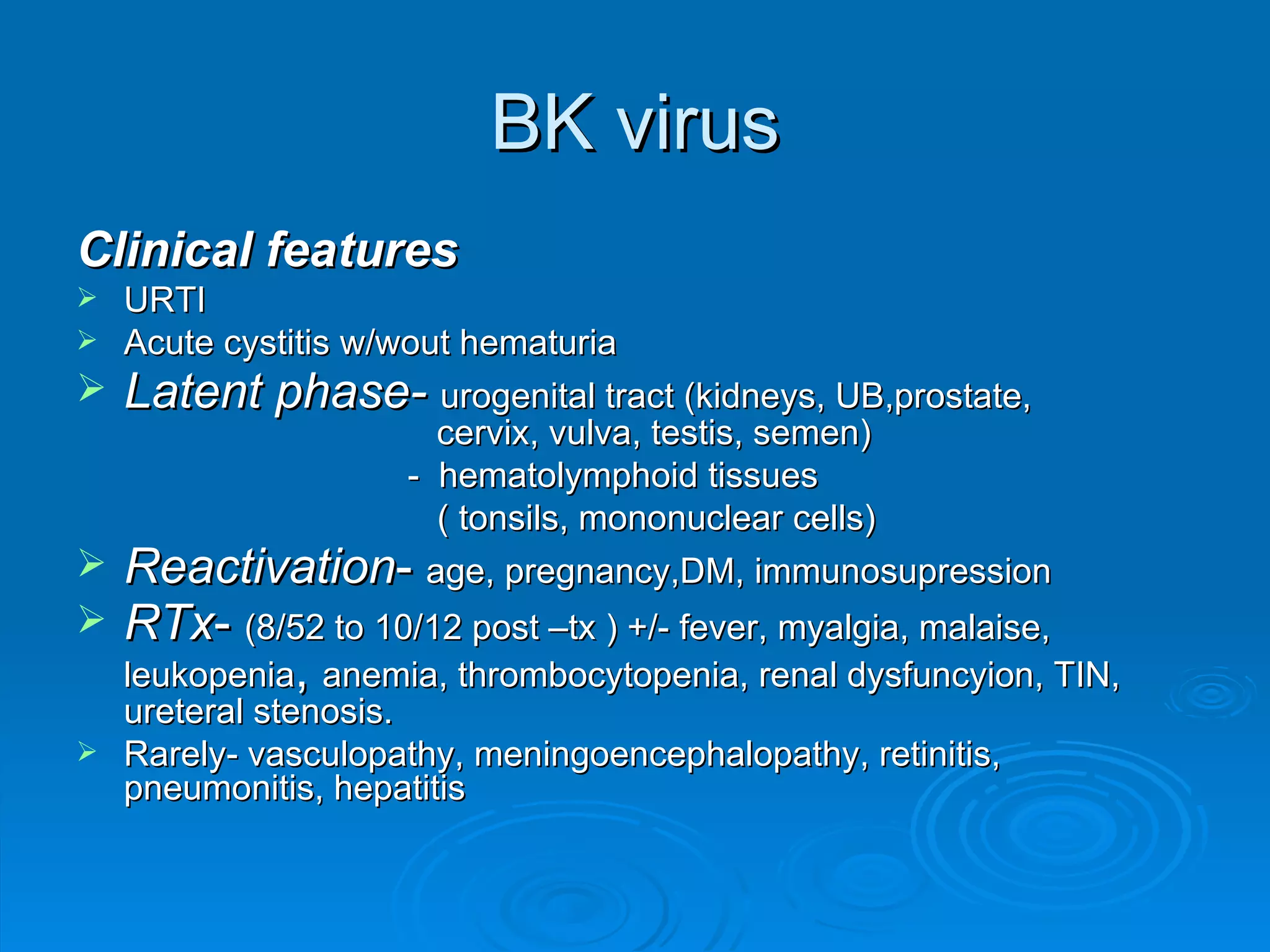 BK virus Clinical features URTI Acute cystitis w/wout hematuria Latent phase-   urogenital tract (kidneys, UB,prostate,    cervix, vulva, testis, semen)   -  hematolymphoid tissues    ( tonsils, mononuclear cells) Reactivation -  age, pregnancy,DM, immunosupression RTx -  (8/52 to 10/12 post –tx ) +/- fever, myalgia, malaise, leukopenia ,  anemia, thrombocytopenia, renal dysfuncyion, TIN, ureteral stenosis. Rarely- vasculopathy, meningoencephalopathy, retinitis, pneumonitis, hepatitis 