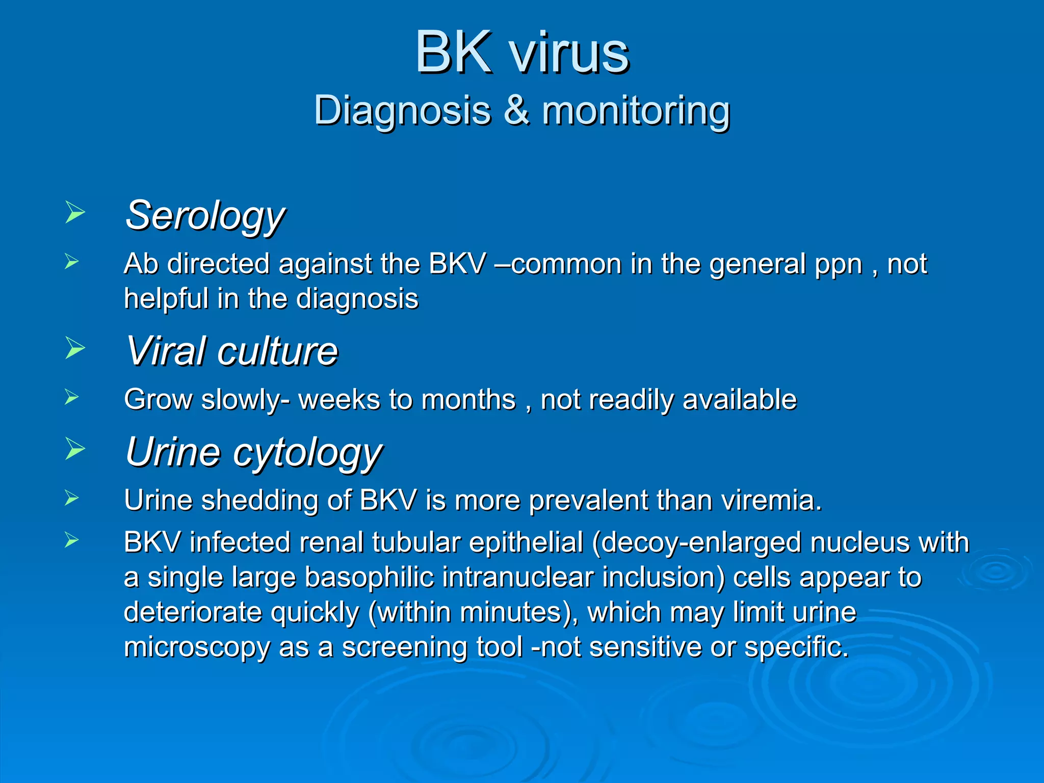 BK virus Diagnosis & monitoring Serology Ab directed against the BKV –common in the general ppn , not helpful in the diagnosis Viral culture Grow slowly- weeks to months , not readily available Urine cytology Urine shedding of BKV is more prevalent than viremia. BKV infected renal tubular epithelial (decoy-enlarged nucleus with a single large basophilic intranuclear inclusion) cells appear to deteriorate quickly (within minutes), which may limit urine microscopy as a screening tool -not sensitive or specific. 