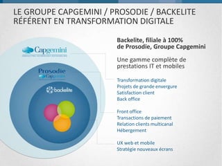 LE GROUPE CAPGEMINI / PROSODIE / BACKELITE
RÉFÉRENT EN TRANSFORMATION DIGITALE
Backelite, filiale à 100%
de Prosodie, Groupe Capgemini
Une gamme complète de
prestations IT et mobiles
Transformation digitale
Projets de grande envergure
Satisfaction client
Back office
Front office
Transactions de paiement
Relation clients multicanal
Hébergement
UX web et mobile
Stratégie nouveaux écrans
 