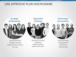 UNE APPROCHE PLURI-DISCIPLINAIRE
Conseil technique
Développement
Performance
Cellule de tests
Identité de la marque
Ergonomie
Design d’interface
Design d’interaction
Ergonomie & Design Technologie & InnovationStratégie & Marketing
Veille & benchmark
Stratégie marketing
Organisation des contenus
Use cases
 